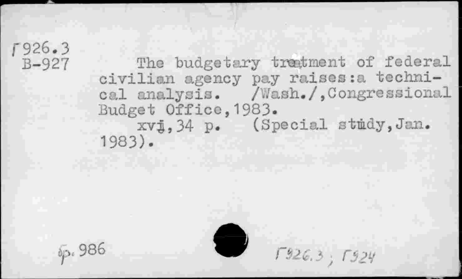 ﻿r926.3
B-927
The budgetary treatment of federal civilian agency pay raises:a technical analysis.	/Wash./»Congressional
Budget Office,1983«
xv^,34 p. (Special study,Jan. 1983).

Dp. 986
/ ^2£,3; O2V